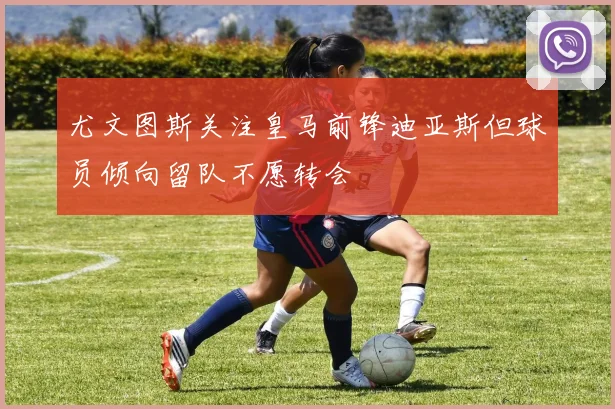 尤文图斯关注皇马前锋迪亚斯但球员倾向留队不愿转会