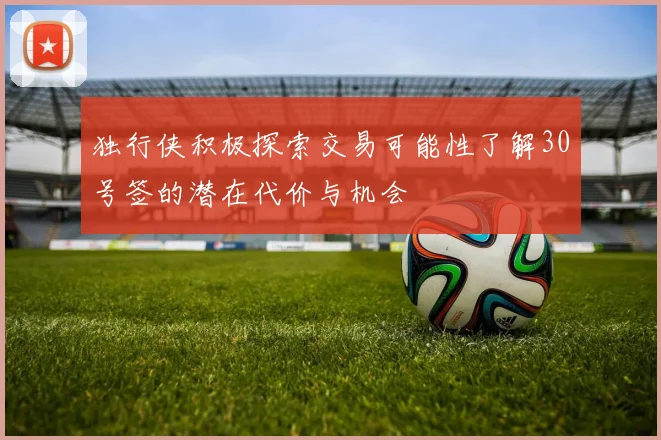 独行侠积极探索交易可能性了解30号签的潜在代价与机会