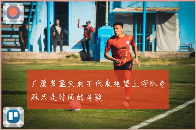 广厦男篮失利不代表绝望上海队夺冠只是时间的考验