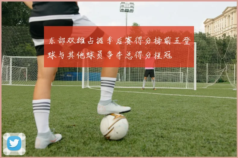 东部双雄占据季后赛得分榜前五登球与其他球员争夺总得分桂冠