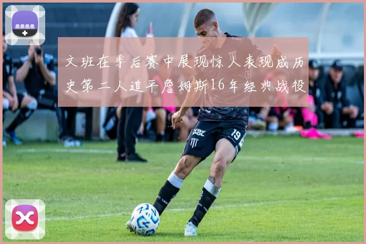 文班在季后赛中展现惊人表现成历史第二人追平詹姆斯16年经典战役记录