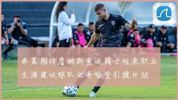 弗莱期待詹姆斯重返骑士结束职业生涯建议球队放弃哈登引援计划