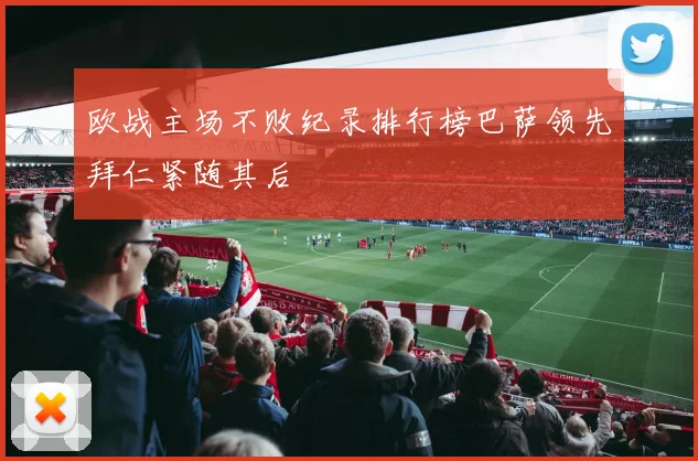 欧战主场不败纪录排行榜巴萨领先拜仁紧随其后