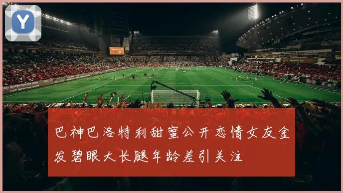 巴神巴洛特利甜蜜公开恋情女友金发碧眼大长腿年龄差引关注