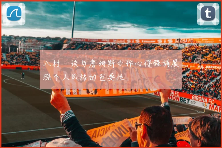 八村塁谈与詹姆斯合作心得强调展现个人风格的重要性
