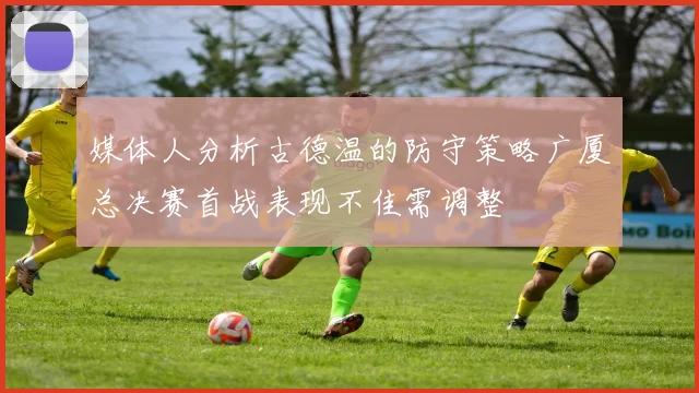 媒体人分析古德温的防守策略广厦总决赛首战表现不佳需调整