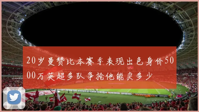 20岁曼赞比本赛季表现出色身价5000万英超多队争抢他能卖多少