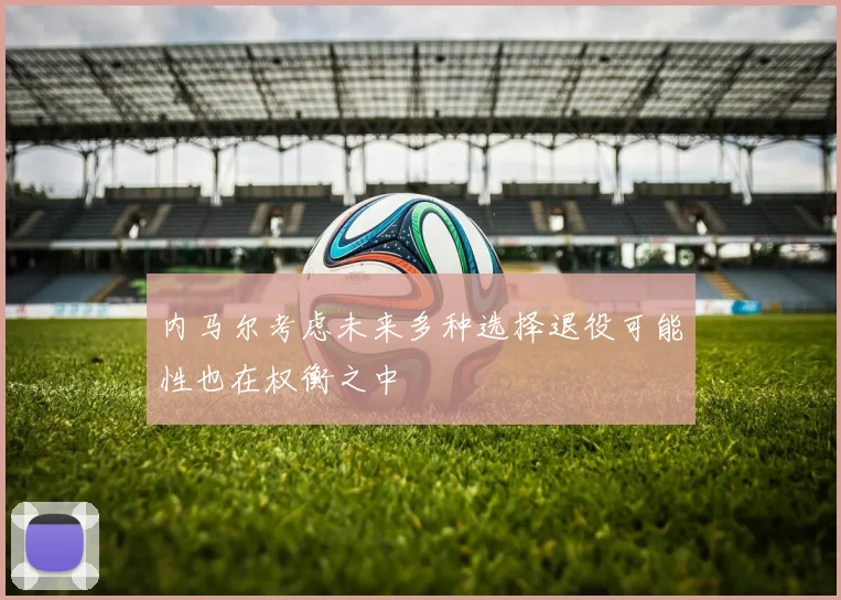 内马尔考虑未来多种选择退役可能性也在权衡之中
