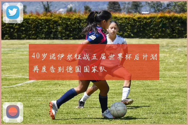 40岁诺伊尔征战五届世界杯后计划再度告别德国国家队