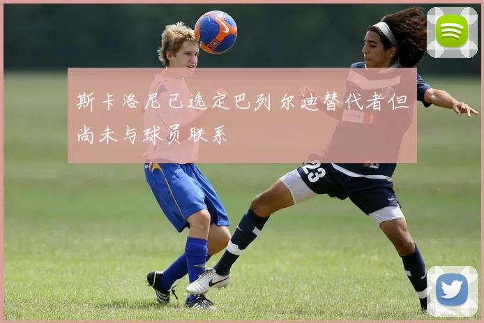 斯卡洛尼已选定巴列尔迪替代者但尚未与球员联系