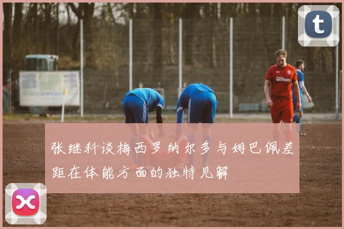 张继科谈梅西罗纳尔多与姆巴佩差距在体能方面的独特见解