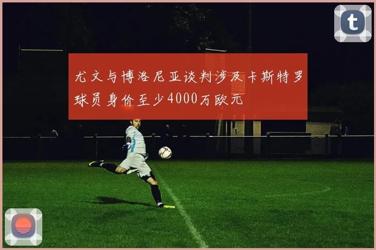 尤文与博洛尼亚谈判涉及卡斯特罗球员身价至少4000万欧元