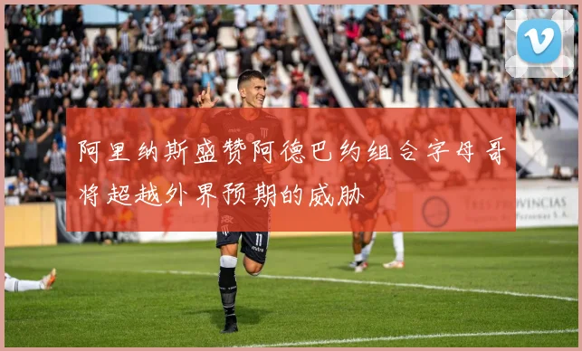 阿里纳斯盛赞阿德巴约组合字母哥将超越外界预期的威胁