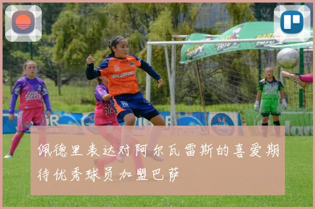 佩德里表达对阿尔瓦雷斯的喜爱期待优秀球员加盟巴萨