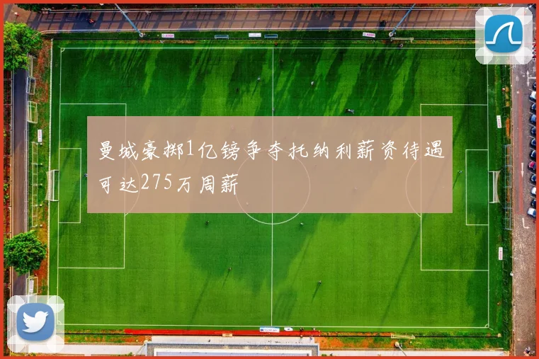 曼城豪掷1亿镑争夺托纳利薪资待遇可达275万周薪