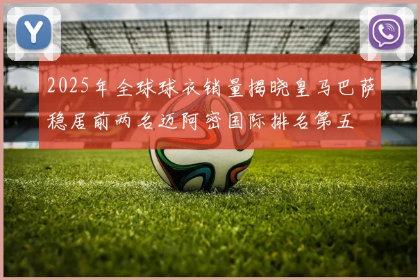 2025年全球球衣销量揭晓皇马巴萨稳居前两名迈阿密国际排名第五