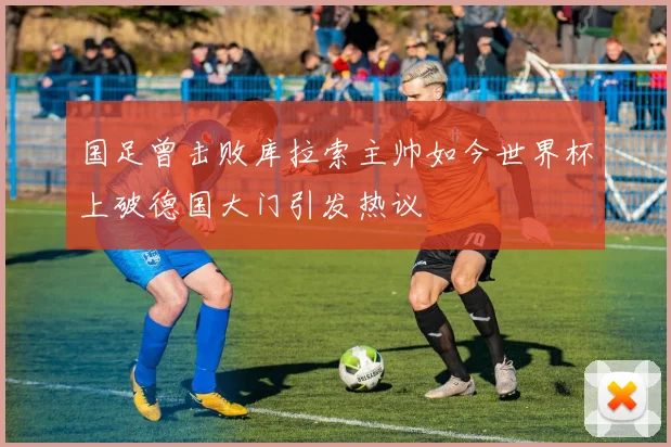 国足曾击败库拉索主帅如今世界杯上破德国大门引发热议