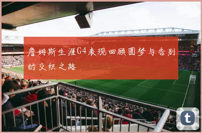 詹姆斯生涯G4表现回顾圆梦与告别的交织之路