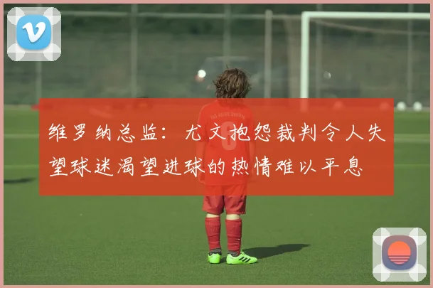 维罗纳总监：尤文抱怨裁判令人失望球迷渴望进球的热情难以平息