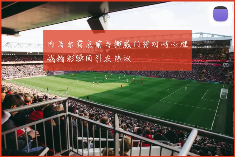 内马尔罚点前与挪威门将对峙心理战精彩瞬间引发热议